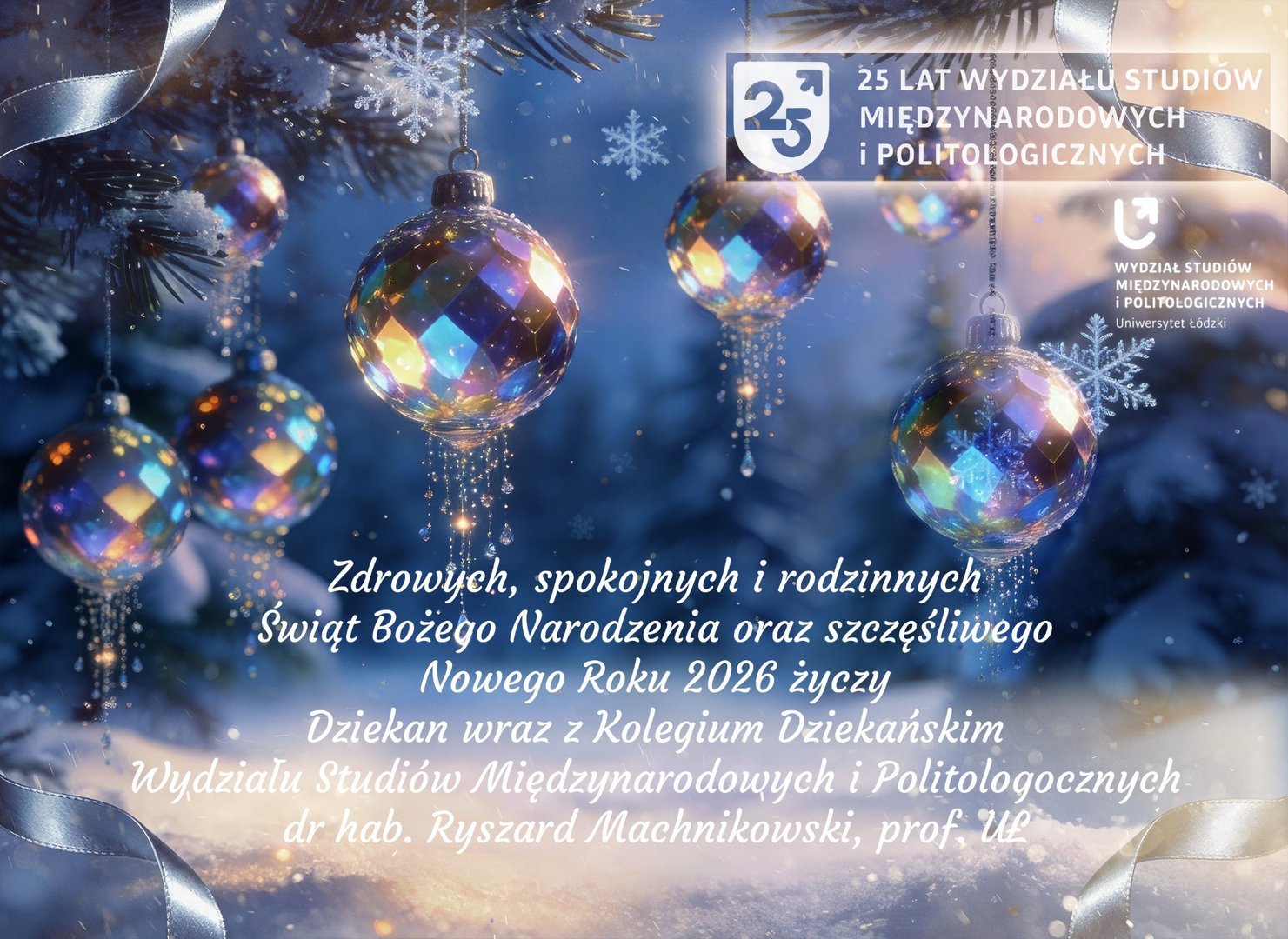 Kartka świąteczna Wydziału Studiów Międzynarodowych i Politologicznych Uniwersytetu Łódzkiego. Przedstawia kolorowe, błyszczące bombki zawieszone na ośnieżonej gałęzi sosny, z płatkami śniegu i wstążkami w tle. Na dole widnieją życzenia świąteczne od dziekana dr. hab. Ryszarda Machnikowskiego, prof. UŁ, oraz logo wydziału. Kartka świąteczna Wydziału Studiów Międzynarodowych i Politologicznych Uniwersytetu Łódzkiego. Przedstawia kolorowe, błyszczące bombki zawieszone na ośnieżonej gałęzi sosny, z płatkami śniegu i wstążkami w tle. Na dole widnieją życzenia świąteczne od dziekana dr. hab. Ryszarda Machnikowskiego, prof. UŁ, oraz logo wydziału.