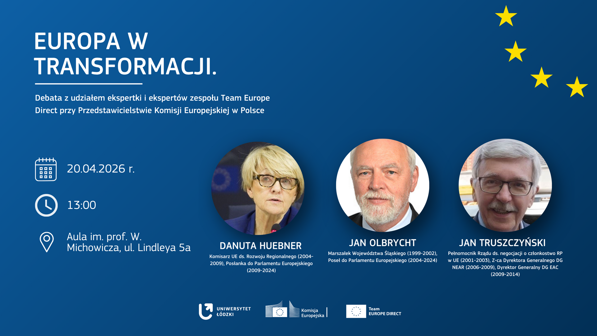 Plakat wydarzenia „Europa w transformacji”. Na niebieskim tle z żółtymi gwiazdami nawiązującymi do flagi UE znajdują się zdjęcia trzech prelegentów: Danuty Hübner, Jana Olbrychta i Jana Truszczyńskiego, wraz z ich funkcjami i pełnionymi wcześniej stanowiskami. Poniżej umieszczono informacje o dacie i miejscu debaty: 20 kwietnia 2026 r., godz. 13:00, Aula im. prof. W. Michowicza, ul. Lindleya 5a. Na dole widoczne są logotypy Uniwersytetu Łódzkiego, Komisji Europejskiej i Team Europe Direct. Plakat wydarzenia „Europa w transformacji”. Na niebieskim tle z żółtymi gwiazdami nawiązującymi do flagi UE znajdują się zdjęcia trzech prelegentów: Danuty Hübner, Jana Olbrychta i Jana Truszczyńskiego, wraz z ich funkcjami i pełnionymi wcześniej stanowiskami. Poniżej umieszczono informacje o dacie i miejscu debaty: 20 kwietnia 2026 r., godz. 13:00, Aula im. prof. W. Michowicza, ul. Lindleya 5a. Na dole widoczne są logotypy Uniwersytetu Łódzkiego, Komisji Europejskiej i Team Europe Direct.