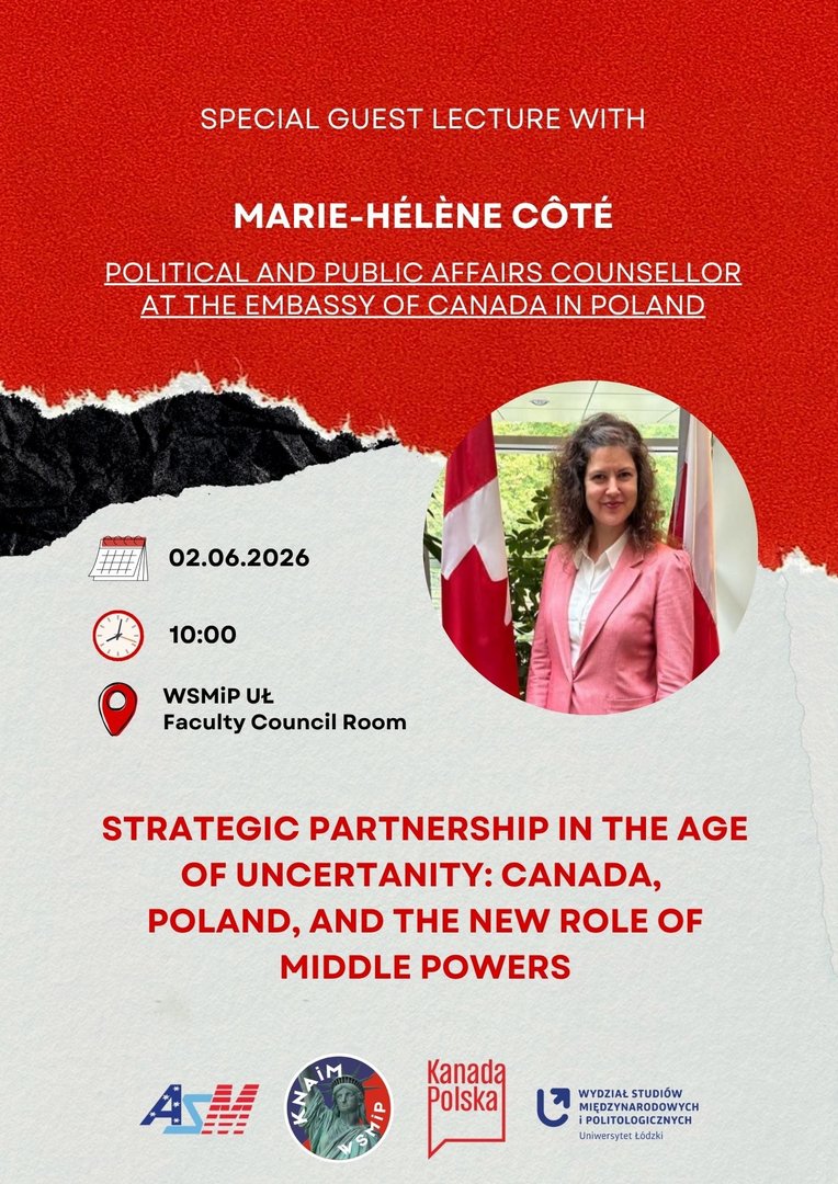 Plakat promujący wykład gościnny na Wydziale Studiów Międzynarodowych i Politologicznych Uniwersytetu Łódzkiego. Grafika zapowiada wystąpienie Marie-Hélène Côté, Political and Public Affairs Counsellor at the Embassy of Canada in Poland, zatytułowane „Strategic Partnership in the Age of Uncertainty: Canada, Poland, and the New Role of Middle Powers”. Data: 02.06.2026, godzina: 10:00, miejsce: WSMiP UŁ, Sala Rady Wydziału. Projekt utrzymany jest w czerwono-biało-czarnej kolorystyce, zawiera okrągłe zdjęcie portretowe oraz logotypy organizatorów u dołu. Plakat promujący wykład gościnny na Wydziale Studiów Międzynarodowych i Politologicznych Uniwersytetu Łódzkiego. Grafika zapowiada wystąpienie Marie-Hélène Côté, Political and Public Affairs Counsellor at the Embassy of Canada in Poland, zatytułowane „Strategic Partnership in the Age of Uncertainty: Canada, Poland, and the New Role of Middle Powers”. Data: 02.06.2026, godzina: 10:00, miejsce: WSMiP UŁ, Sala Rady Wydziału. Projekt utrzymany jest w czerwono-biało-czarnej kolorystyce, zawiera okrągłe zdjęcie portretowe oraz logotypy organizatorów u dołu.