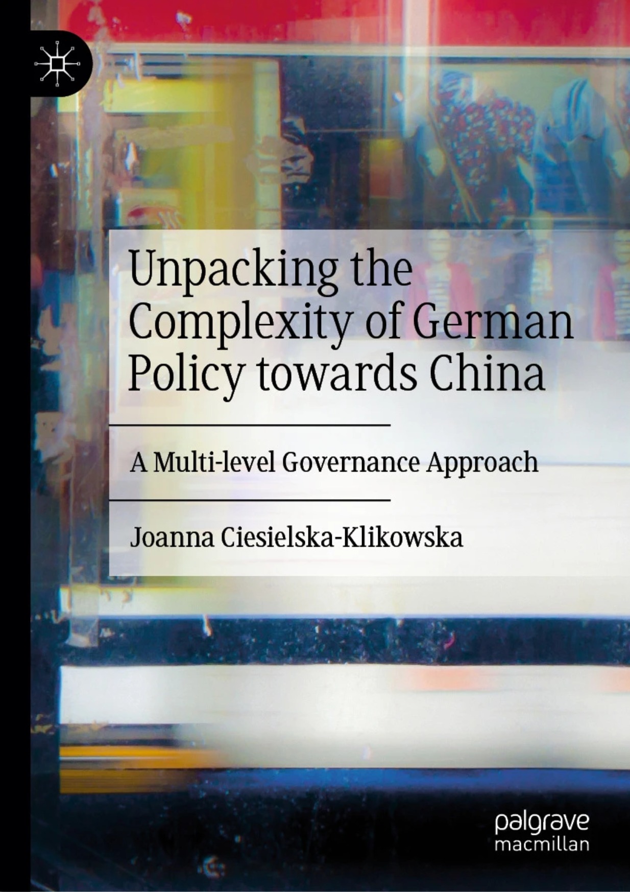 Okładka książki „Unpacking the Complexity of German Policy towards China: A Multi-level Governance Approach” autorstwa Joanny Ciesielskiej-Klikowskiej, wydanej przez Palgrave Macmillan. Tło przedstawia abstrakcyjną, kolorową kompozycję z refleksami i rozmytymi sylwetkami, symbolizującą złożoność polityki międzynarodowej i wielopoziomowego zarządzania. Okładka książki „Unpacking the Complexity of German Policy towards China: A Multi-level Governance Approach” autorstwa Joanny Ciesielskiej-Klikowskiej, wydanej przez Palgrave Macmillan. Tło przedstawia abstrakcyjną, kolorową kompozycję z refleksami i rozmytymi sylwetkami, symbolizującą złożoność polityki międzynarodowej i wielopoziomowego zarządzania.