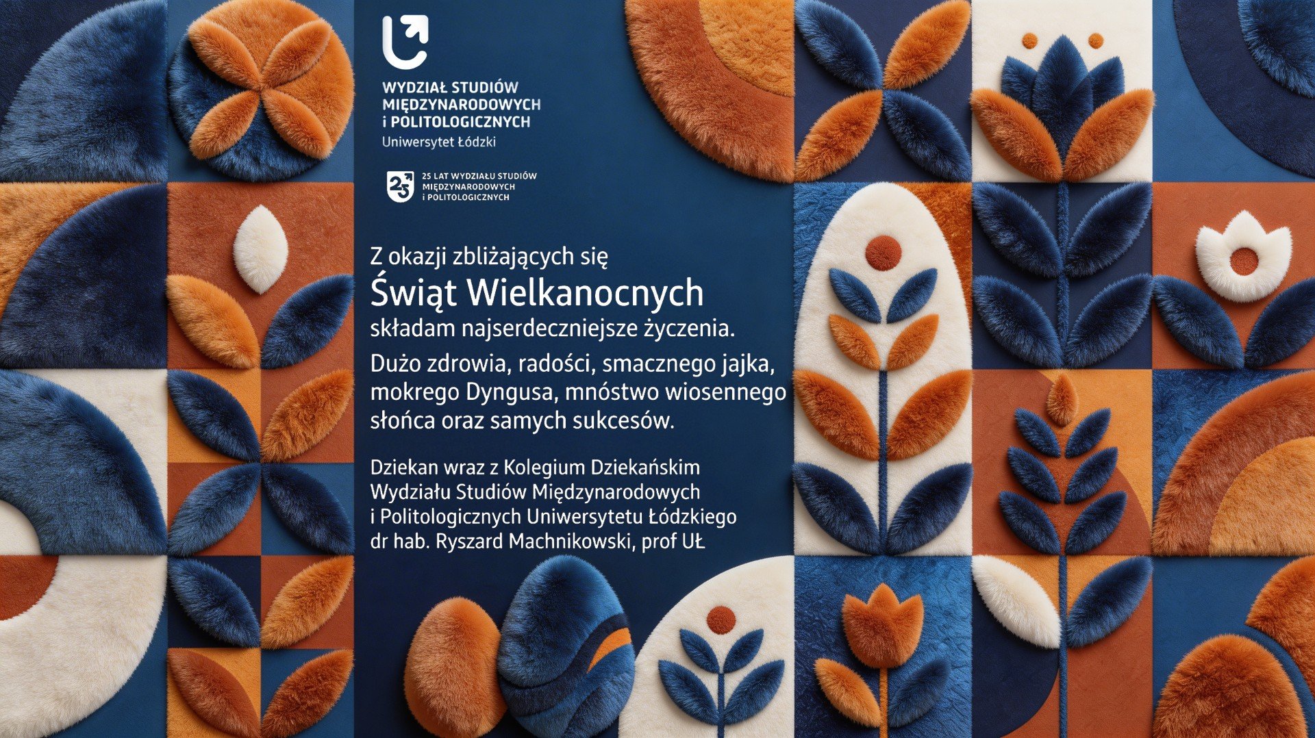A rectangular Easter greeting card from the Faculty of International and Political Studies at the University of Łódź. The design features a grid of soft, fuzzy, fabric‑like geometric and floral shapes in blue, orange, and cream tones. At the top is the faculty’s name and logo, followed by a note marking its 25th anniversary. Below, centered Polish text conveys Easter wishes from the dean, dr hab. Ryszard Machnikowski, prof. UŁ. A rectangular Easter greeting card from the Faculty of International and Political Studies at the University of Łódź. The design features a grid of soft, fuzzy, fabric‑like geometric and floral shapes in blue, orange, and cream tones. At the top is the faculty’s name and logo, followed by a note marking its 25th anniversary. Below, centered Polish text conveys Easter wishes from the dean, dr hab. Ryszard Machnikowski, prof. UŁ.
