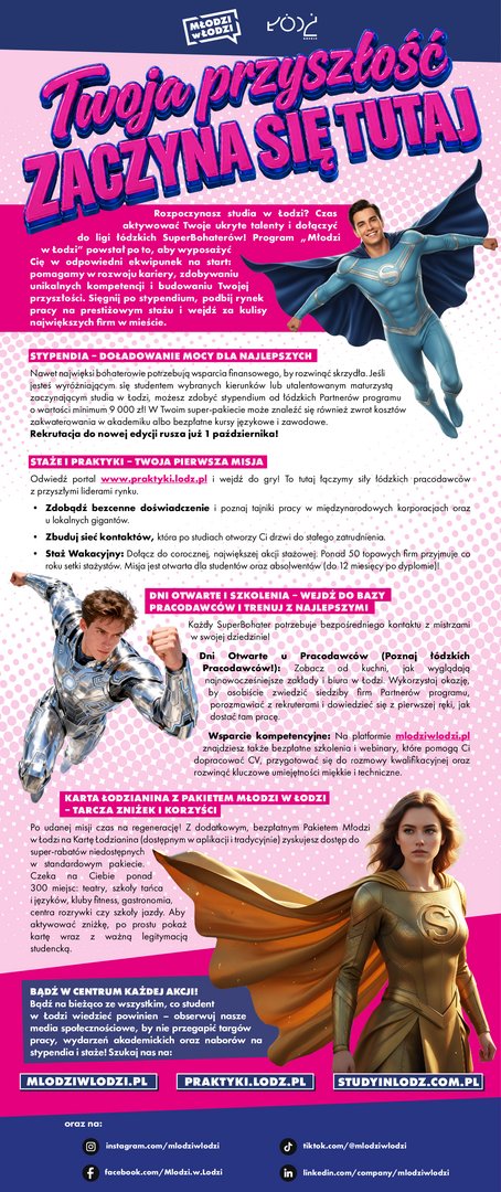 Stypendia Wyróżniający się studenci wybranych kierunków oraz utalentowani maturzyści rozpoczynający studia w Łodzi mogą ubiegać się o stypendia fundowane przez partnerów programu. Ich wartość wynosi co najmniej 9 000 zł. Dodatkowe formy wsparcia mogą obejmować zwrot kosztów zakwaterowania w akademiku, bezpłatne kursy językowe oraz szkolenia zawodowe. Rekrutacja do nowej edycji rozpoczyna się 1 października. Staże i praktyki Na portalu www.praktyki.lodz.pl publikowane są oferty staży i praktyk przygotowane przez łódzkich pracodawców. Szczególnie warto zwrócić uwagę na program Staż Wakacyjny, w którym każdego roku uczestniczy ponad 50 firm. Oferta skierowana jest do studentów oraz absolwentów do 12 miesięcy od ukończenia studiów. Dni otwarte, szkolenia i webinary Program umożliwia również udział w dniach otwartych organizowanych w siedzibach łódzkich firm. To okazja, aby poznać środowisko pracy, porozmawiać z rekruterami i dowiedzieć się, jak rozpocząć karierę u wybranego pracodawcy. Na stronie mlodziwlodzi.pl dostępne są ponadto bezpłatne szkolenia i webinary dotyczące między innymi przygotowania CV, rozmów kwalifikacyjnych oraz rozwijania kompetencji miękkich i technicznych. Karta Łodzianina z Pakietem Młodzi w Łodzi Studenci mogą aktywować bezpłatny Pakiet Młodzi w Łodzi na Karcie Łodzianina. Zapewnia on dostęp do dodatkowych zniżek w ponad 300 miejscach, między innymi w teatrach, szkołach językowych i szkołach tańca, klubach fitness, lokalach gastronomicznych, centrach rozrywki oraz szkołach jazdy. Aby skorzystać ze zniżki, należy okazać Kartę Łodzianina wraz z ważną legitymacją studencką. Więcej informacji: mlodziwlodzi.pl www.praktyki.lodz.pl Stypendia Wyróżniający się studenci wybranych kierunków oraz utalentowani maturzyści rozpoczynający studia w Łodzi mogą ubiegać się o stypendia fundowane przez partnerów programu. Ich wartość wynosi co najmniej 9 000 zł. Dodatkowe formy wsparcia mogą obejmować zwrot kosztów zakwaterowania w akademiku, bezpłatne kursy językowe oraz szkolenia zawodowe. Rekrutacja do nowej edycji rozpoczyna się 1 października. Staże i praktyki Na portalu www.praktyki.lodz.pl publikowane są oferty staży i praktyk przygotowane przez łódzkich pracodawców. Szczególnie warto zwrócić uwagę na program Staż Wakacyjny, w którym każdego roku uczestniczy ponad 50 firm. Oferta skierowana jest do studentów oraz absolwentów do 12 miesięcy od ukończenia studiów. Dni otwarte, szkolenia i webinary Program umożliwia również udział w dniach otwartych organizowanych w siedzibach łódzkich firm. To okazja, aby poznać środowisko pracy, porozmawiać z rekruterami i dowiedzieć się, jak rozpocząć karierę u wybranego pracodawcy. Na stronie mlodziwlodzi.pl dostępne są ponadto bezpłatne szkolenia i webinary dotyczące między innymi przygotowania CV, rozmów kwalifikacyjnych oraz rozwijania kompetencji miękkich i technicznych. Karta Łodzianina z Pakietem Młodzi w Łodzi Studenci mogą aktywować bezpłatny Pakiet Młodzi w Łodzi na Karcie Łodzianina. Zapewnia on dostęp do dodatkowych zniżek w ponad 300 miejscach, między innymi w teatrach, szkołach językowych i szkołach tańca, klubach fitness, lokalach gastronomicznych, centrach rozrywki oraz szkołach jazdy. Aby skorzystać ze zniżki, należy okazać Kartę Łodzianina wraz z ważną legitymacją studencką. Więcej informacji: mlodziwlodzi.pl www.praktyki.lodz.pl