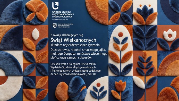 Prostokątna kartka wielkanocna Wydziału Studiów Międzynarodowych i Politologicznych Uniwersytetu Łódzkiego. Tło tworzy układ miękkich, materiałowych kształtów geometrycznych i kwiatowych w odcieniach niebieskiego, pomarańczowego i kremowego. U góry widnieje nazwa wydziału i informacja o 25‑leciu. Poniżej znajduje się centralnie rozmieszczony tekst z życzeniami wielkanocnymi od dziekana, dr. hab. Ryszarda Machnikowskiego, prof. UŁ.