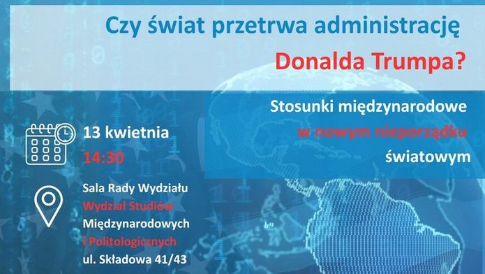 Plakat promujący wydarzenie akademickie. W tle znajduje się cyfrowa mapa świata w odcieniach niebieskiego, z nałożonymi elementami sieciowymi i ciągami zer oraz jedynek. Na dole widoczna jest fotografia Donalda Trumpa w granatowym garniturze, białej koszuli i czerwonym krawacie. Tekst na plakacie zapowiada spotkanie pt. „Czy świat przetrwa administrację Donalda Trumpa? Stosunki międzynarodowe w nowym nieporządku światowym”, organizowane 13 kwietnia o 14:30 w Sali Rady Wydziału na Wydziale Studiów Międzynarodowych i Politologicznych Uniwersytetu Łódzkiego.